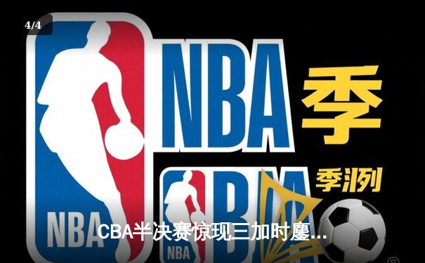 CBA半决赛惊现三加时鏖战 辽宁本钢逆转广东宏远夺赛点 - 4