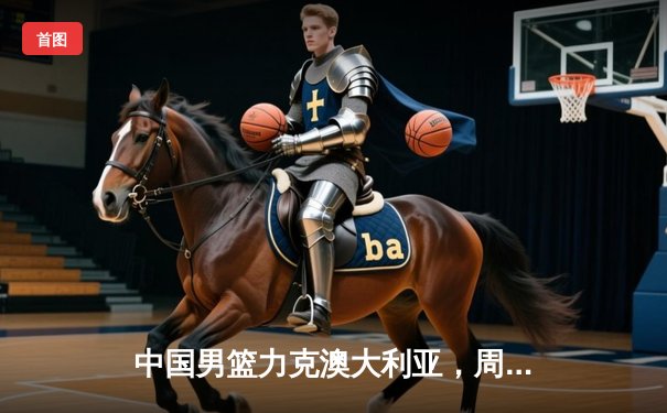 中国男篮力克澳大利亚，周琦独揽28分率队闯入奥运预选赛决赛