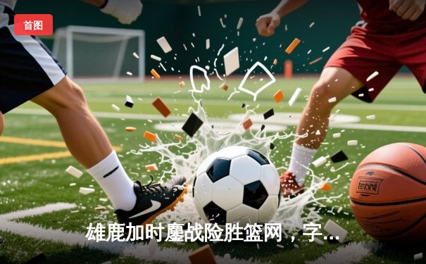 雄鹿加时鏖战险胜篮网，字母哥44+14+7主宰关键时刻